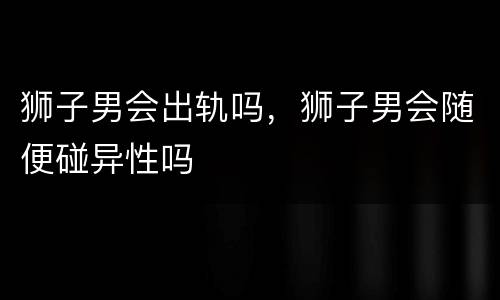 狮子男会出轨吗，狮子男会随便碰异性吗