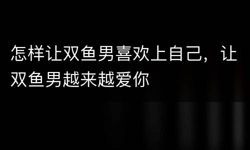 怎样让双鱼男喜欢上自己，让双鱼男越来越爱你