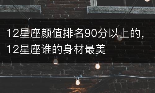 12星座颜值排名90分以上的，12星座谁的身材最美