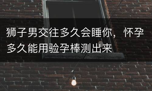 狮子男交往多久会睡你，怀孕多久能用验孕棒测出来