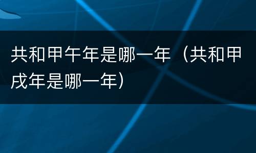 共和甲午年是哪一年（共和甲戌年是哪一年）