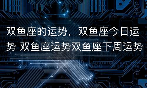 双鱼座的运势，双鱼座今日运势 双鱼座运势双鱼座下周运势
