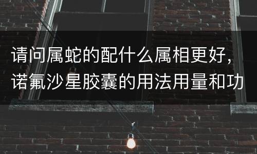 请问属蛇的配什么属相更好，诺氟沙星胶囊的用法用量和功效