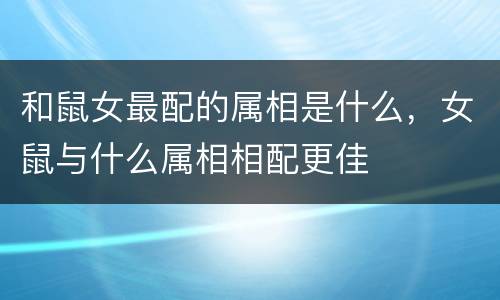 和鼠女最配的属相是什么，女鼠与什么属相相配更佳