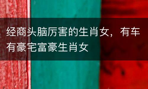 经商头脑厉害的生肖女，有车有豪宅富豪生肖女