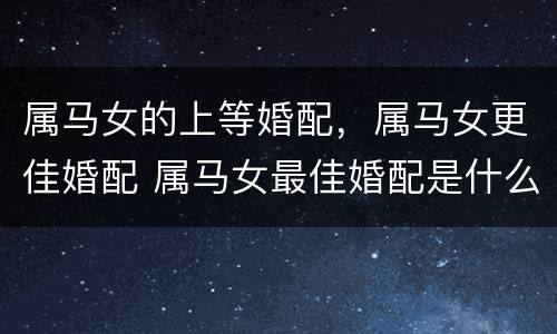 属马女的上等婚配，属马女更佳婚配 属马女最佳婚配是什么属相