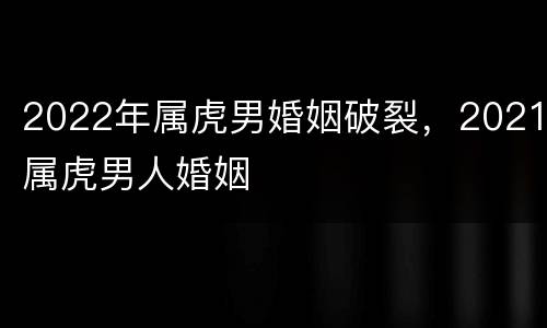 2022年属虎男婚姻破裂，2021属虎男人婚姻