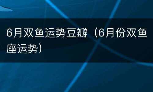 6月双鱼运势豆瓣（6月份双鱼座运势）
