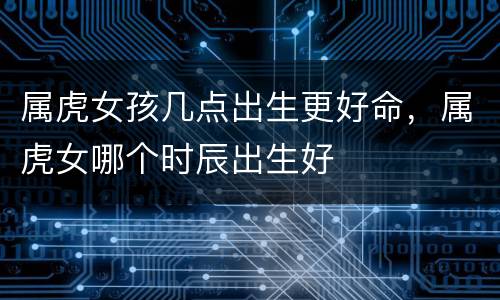 属虎女孩几点出生更好命，属虎女哪个时辰出生好