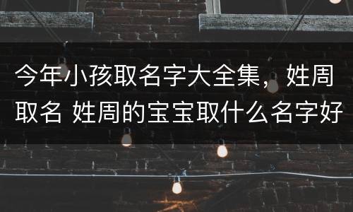 今年小孩取名字大全集，姓周取名 姓周的宝宝取什么名字好听