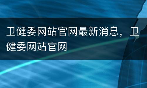 卫健委网站官网最新消息，卫健委网站官网