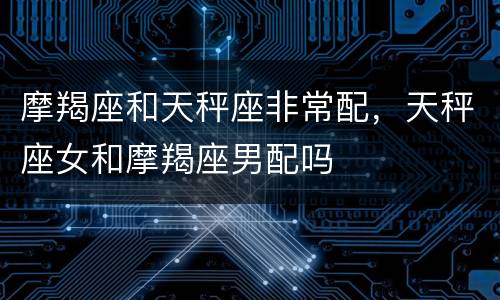 摩羯座和天秤座非常配，天秤座女和摩羯座男配吗