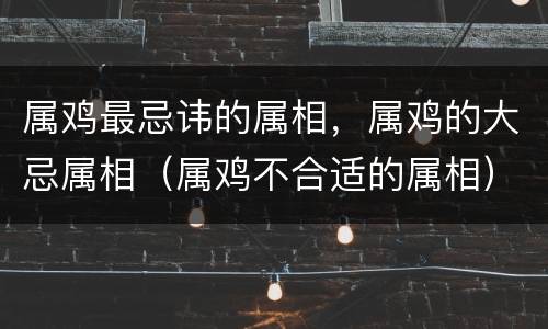 属鸡最忌讳的属相，属鸡的大忌属相（属鸡不合适的属相）