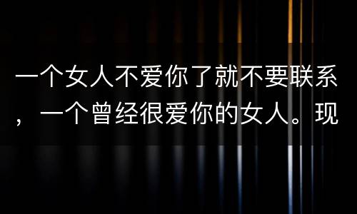一个女人不爱你了就不要联系，一个曾经很爱你的女人。现在讨厌你不理你不联