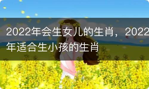2022年会生女儿的生肖，2022年适合生小孩的生肖