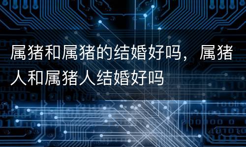 属猪和属猪的结婚好吗，属猪人和属猪人结婚好吗