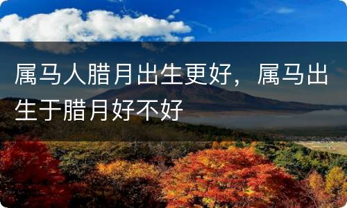 属马人腊月出生更好，属马出生于腊月好不好