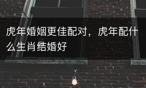 虎年婚姻更佳配对，虎年配什么生肖结婚好