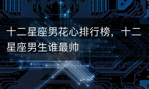 十二星座男花心排行榜，十二星座男生谁最帅