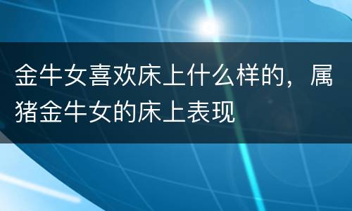 金牛女喜欢床上什么样的，属猪金牛女的床上表现