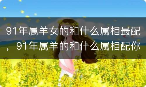 91年属羊女的和什么属相最配，91年属羊的和什么属相配你知道