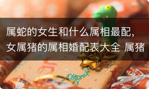 属蛇的女生和什么属相最配，女属猪的属相婚配表大全 属猪女和什