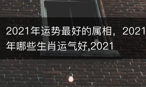 2021年运势最好的属相，2021年哪些生肖运气好,2021
