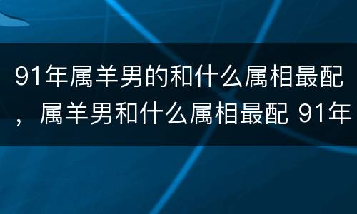 91年属羊男的和什么属相最配，属羊男和什么属相最配 91年属