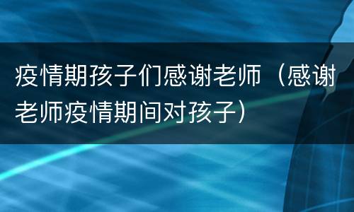 疫情期孩子们感谢老师（感谢老师疫情期间对孩子）