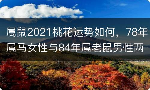 属鼠2021桃花运势如何，78年属马女性与84年属老鼠男性两个人在20