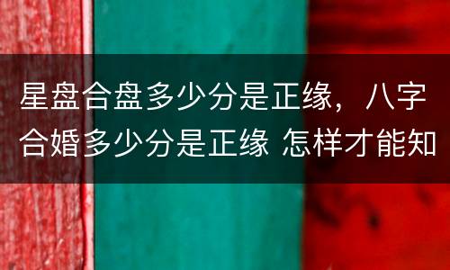 星盘合盘多少分是正缘，八字合婚多少分是正缘 怎样才能知道是不是正缘