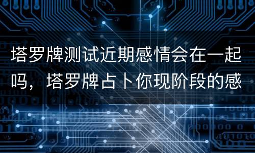 塔罗牌测试近期感情会在一起吗，塔罗牌占卜你现阶段的感情会长远吗