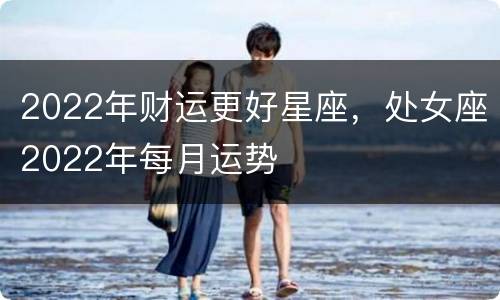 2022年财运更好星座，处女座2022年每月运势