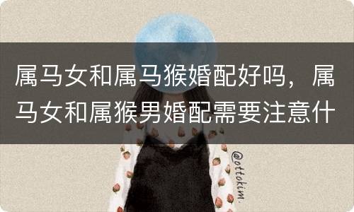 属马女和属马猴婚配好吗，属马女和属猴男婚配需要注意什么