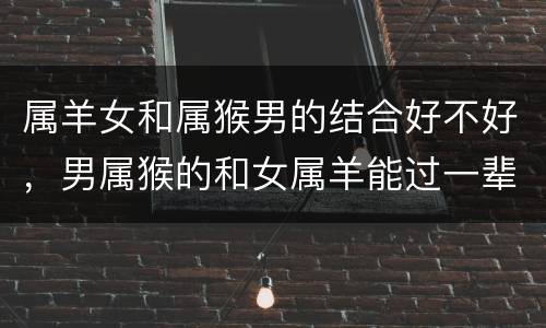 属羊女和属猴男的结合好不好，男属猴的和女属羊能过一辈子