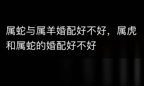 属蛇与属羊婚配好不好，属虎和属蛇的婚配好不好