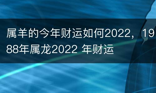 属羊的今年财运如何2022，1988年属龙2022 年财运