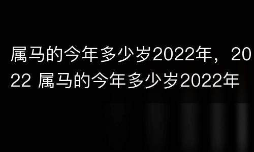 属马的今年多少岁2022年，2022 属马的今年多少岁2022年