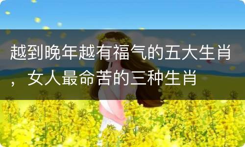 越到晚年越有福气的五大生肖，女人最命苦的三种生肖