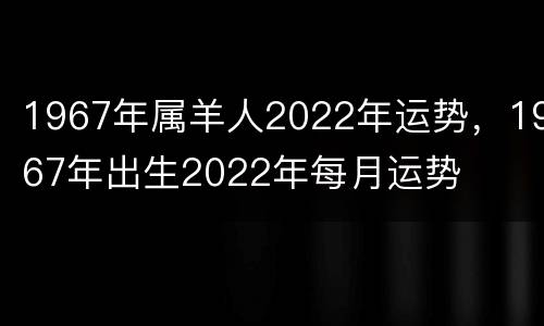 1967年属羊人2022年运势，1967年出生2022年每月运势