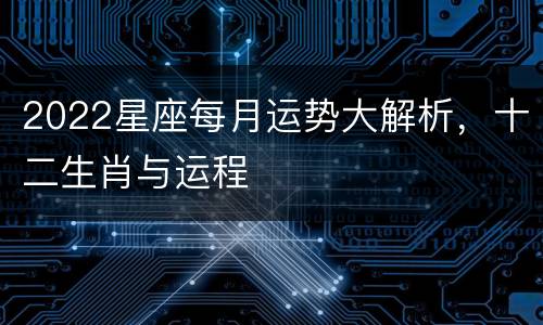 2022星座每月运势大解析，十二生肖与运程