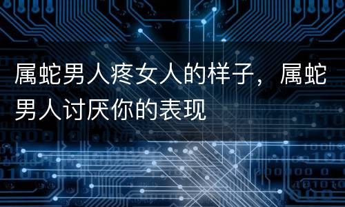 属蛇男人疼女人的样子，属蛇男人讨厌你的表现