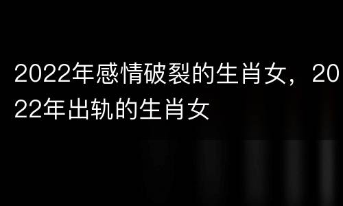 2022年感情破裂的生肖女，2022年出轨的生肖女