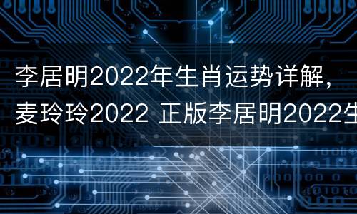 李居明2022年生肖运势详解，麦玲玲2022 正版李居明2022生肖运程