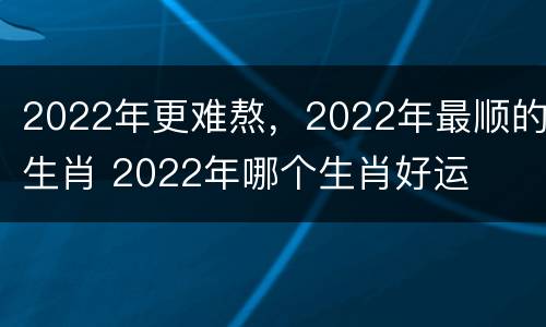 2022年更难熬，2022年最顺的生肖 2022年哪个生肖好运
