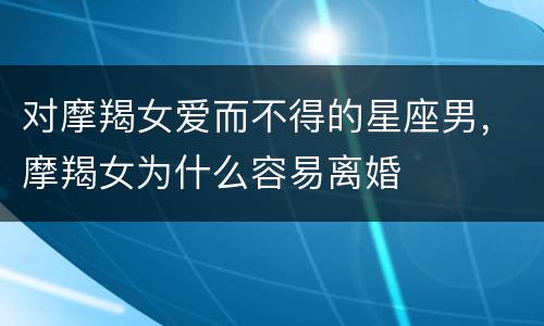 对摩羯女爱而不得的星座男，摩羯女为什么容易离婚