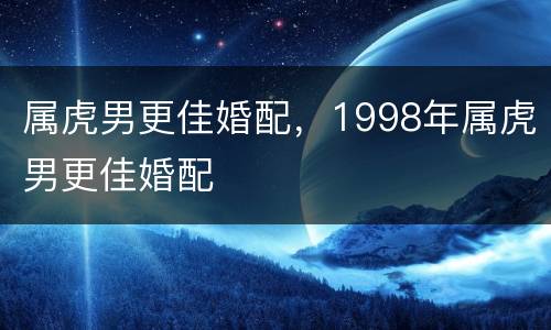 属虎男更佳婚配，1998年属虎男更佳婚配