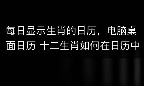每日显示生肖的日历，电脑桌面日历 十二生肖如何在日历中自动生成