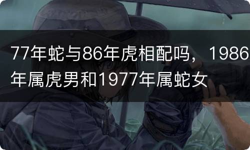 77年蛇与86年虎相配吗，1986年属虎男和1977年属蛇女