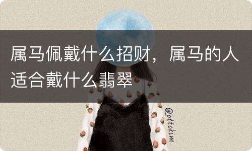 属马佩戴什么招财，属马的人适合戴什么翡翠
